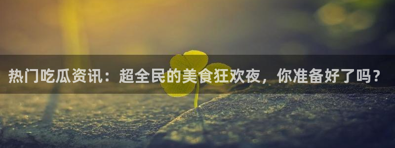 吃瓜网络热点:热门吃瓜资讯:超全民的美食狂欢夜,你准备好了吗?